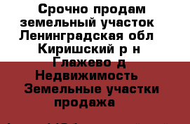  Срочно продам земельный участок - Ленинградская обл., Киришский р-н, Глажево д. Недвижимость » Земельные участки продажа   